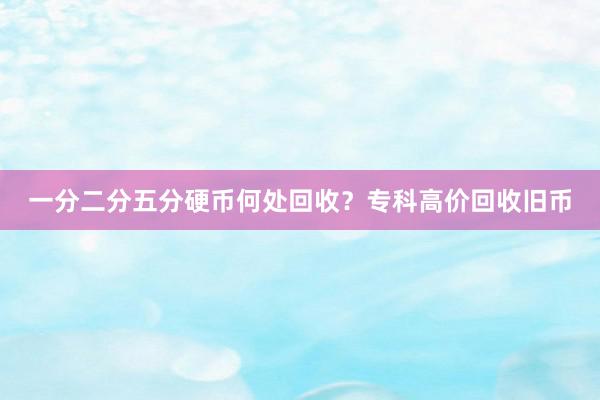 一分二分五分硬币何处回收？专科高价回收旧币