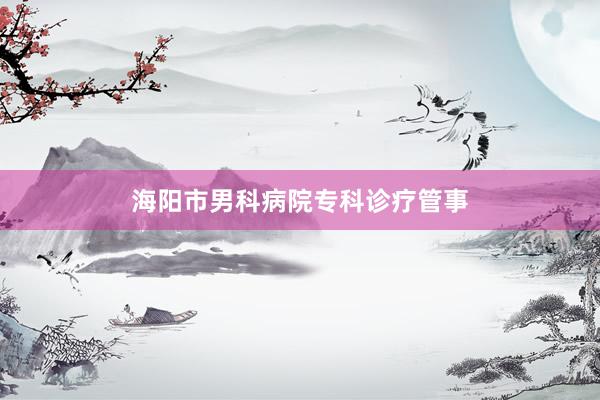 海阳市男科病院专科诊疗管事