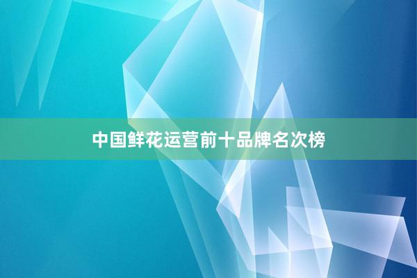 中国鲜花运营前十品牌名次榜