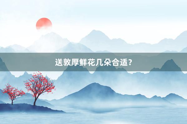 送敦厚鲜花几朵合适？