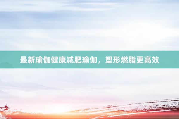 最新瑜伽健康减肥瑜伽,塑形燃脂更高效